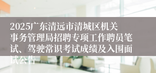2025广东清远市清城区机关事务管理局招聘专项工作聘员笔试、驾驶常识考试成绩及入围面试公告