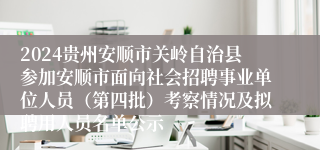 2024贵州安顺市关岭自治县参加安顺市面向社会招聘事业单位人员（第四批）考察情况及拟聘用人员名单公示