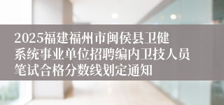 2025福建福州市闽侯县卫健系统事业单位招聘编内卫技人员笔试合格分数线划定通知