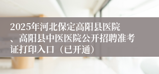 2025年河北保定高阳县医院、高阳县中医医院公开招聘准考证打印入口（已开通）