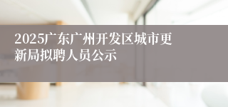 2025广东广州开发区城市更新局拟聘人员公示