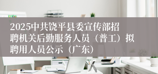 2025中共饶平县委宣传部招聘机关后勤服务人员（普工）拟聘用人员公示（广东）