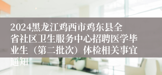 2024黑龙江鸡西市鸡东县全省社区卫生服务中心招聘医学毕业生（第二批次）体检相关事宜通知