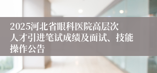 2025河北省眼科医院高层次人才引进笔试成绩及面试、技能操作公告