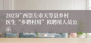 2025广西崇左市天等县乡村医生“乡聘村用”拟聘用人员公示
