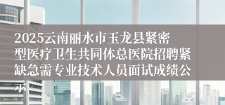 2025云南丽水市玉龙县紧密型医疗卫生共同体总医院招聘紧缺急需专业技术人员面试成绩公示