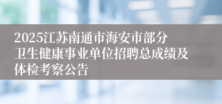 2025江苏南通市海安市部分卫生健康事业单位招聘总成绩及体检考察公告