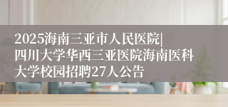 2025海南三亚市人民医院|四川大学华西三亚医院海南医科大学校园招聘27人公告