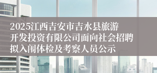 2025江西吉安市吉水县旅游开发投资有限公司面向社会招聘拟入闱体检及考察人员公示