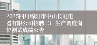2025四川绵阳市中山长虹电器有限公司招聘二厂生产调度岗位测试成绩公告
