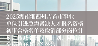 2025湖南湘西州吉首市事业单位引进急需紧缺人才报名资格初审合格名单及取消部分岗位计划、核减部分岗位计划、降低部分岗位开考比例公告