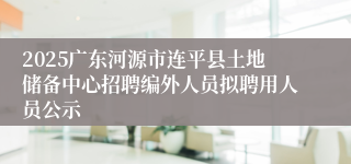 2025广东河源市连平县土地储备中心招聘编外人员拟聘用人员公示