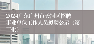 2024广东广州市天河区招聘事业单位工作人员拟聘公示（第三批）