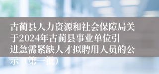 古蔺县人力资源和社会保障局关于2024年古蔺县事业单位引进急需紧缺人才拟聘用人员的公示（第一批）