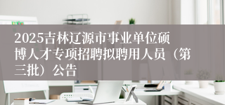 2025吉林辽源市事业单位硕博人才专项招聘拟聘用人员（第三批）公告
