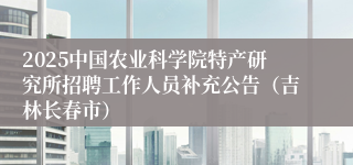 2025中国农业科学院特产研究所招聘工作人员补充公告（吉林长春市）