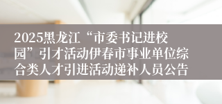 2025黑龙江“市委书记进校园”引才活动伊春市事业单位综合类人才引进活动递补人员公告