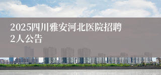 2025四川雅安河北医院招聘2人公告