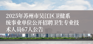 2025年苏州市吴江区卫健系统事业单位公开招聘卫生专业技术人员67人公告