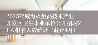 2025年威海火炬高技术产业开发区卫生事业单位公开招聘21人报名人数统计（截止4月10日16:30）