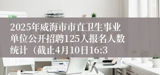 2025年威海市市直卫生事业单位公开招聘125人报名人数统计（截止4月10日16:30）