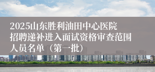 2025山东胜利油田中心医院招聘递补进入面试资格审查范围人员名单（第一批）