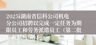 2025i湖南省信科公司机电分公司招聘以完成一定任务为期限员工和劳务派遣员工（第二批）面试成绩公示