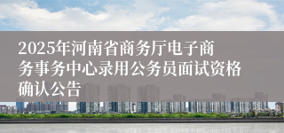 2025年河南省商务厅电子商务事务中心录用公务员面试资格确认公告