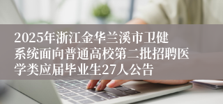 2025年浙江金华兰溪市卫健系统面向普通高校第二批招聘医学类应届毕业生27人公告