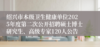 绍兴市本级卫生健康单位2025年度第二次公开招聘硕士博士研究生、高级专家120人公告
