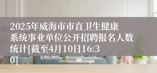 2025年威海市市直卫生健康系统事业单位公开招聘报名人数统计[截至4月10日16:30]