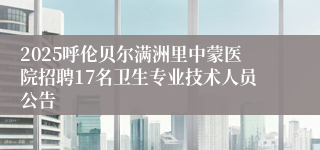 2025呼伦贝尔满洲里中蒙医院招聘17名卫生专业技术人员公告