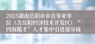 2025湖南岳阳市市直事业单位（含岳阳经济技术开发区）“四海揽才”人才集中引进部分岗位集中面试公告