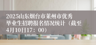2025山东烟台市莱州市优秀毕业生招聘报名情况统计（截至4月10日17：00）