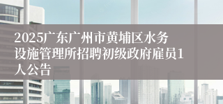 2025广东广州市黄埔区水务设施管理所招聘初级政府雇员1人公告