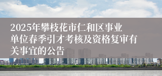 2025年攀枝花市仁和区事业单位春季引才考核及资格复审有关事宜的公告