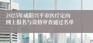 2025年咸阳兴平市医疗定向网上报名与资格审查通过名单