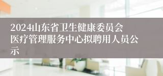 2024山东省卫生健康委员会医疗管理服务中心拟聘用人员公示