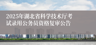 2025年湖北省科学技术厅考试录用公务员资格复审公告