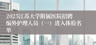 2025江苏大学附属医院招聘编外护理人员（一）进入体检名单