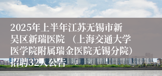 2025年上半年江苏无锡市新吴区新瑞医院 （上海交通大学医学院附属瑞金医院无锡分院）招聘32人公告