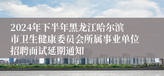 2024年下半年黑龙江哈尔滨市卫生健康委员会所属事业单位招聘面试延期通知