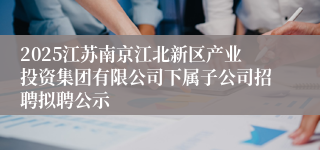 2025江苏南京江北新区产业投资集团有限公司下属子公司招聘拟聘公示
