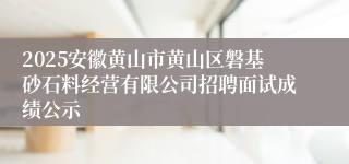 2025安徽黄山市黄山区磐基砂石料经营有限公司招聘面试成绩公示