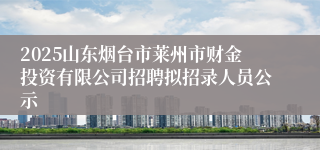 2025山东烟台市莱州市财金投资有限公司招聘拟招录人员公示