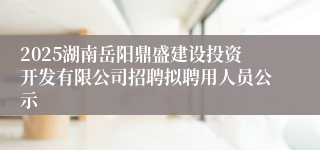 2025湖南岳阳鼎盛建设投资开发有限公司招聘拟聘用人员公示