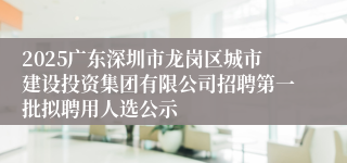 2025广东深圳市龙岗区城市建设投资集团有限公司招聘第一批拟聘用人选公示