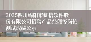 2025四川绵阳市虹信软件股份有限公司招聘产品经理等岗位测试成绩公示