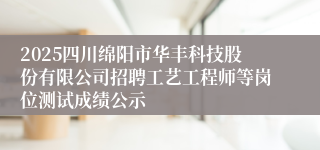 2025四川绵阳市华丰科技股份有限公司招聘工艺工程师等岗位测试成绩公示