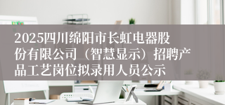 2025四川绵阳市长虹电器股份有限公司（智慧显示）招聘产品工艺岗位拟录用人员公示